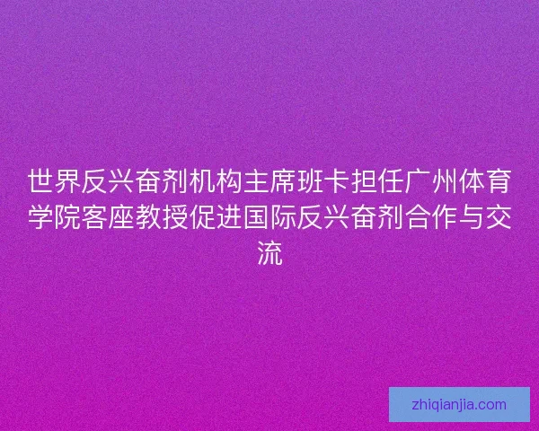 世界反兴奋剂机构主席班卡担任广州体育学院客座教授促进国际反兴奋剂合作与交流